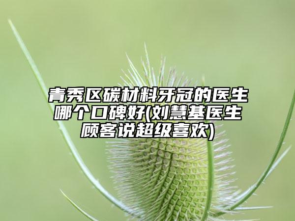 青秀区碳材料牙冠的医生哪个口碑好(刘慧基医生顾客说超级喜欢)