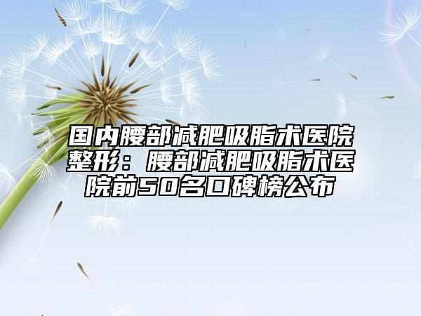 国内腰部减肥吸脂术医院整形：腰部减肥吸脂术医院前50名口碑榜公布
