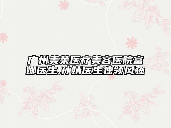 广州美莱医疗美容医院富娜医生,孙婧医生独领风骚