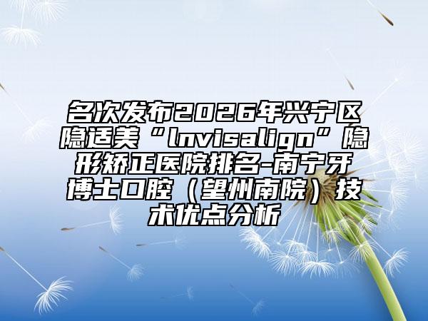 名次发布2026年兴宁区隐适美“lnvisalign”隐形矫正医院排名-南宁牙博士口腔（望州南院）技术优点分析
