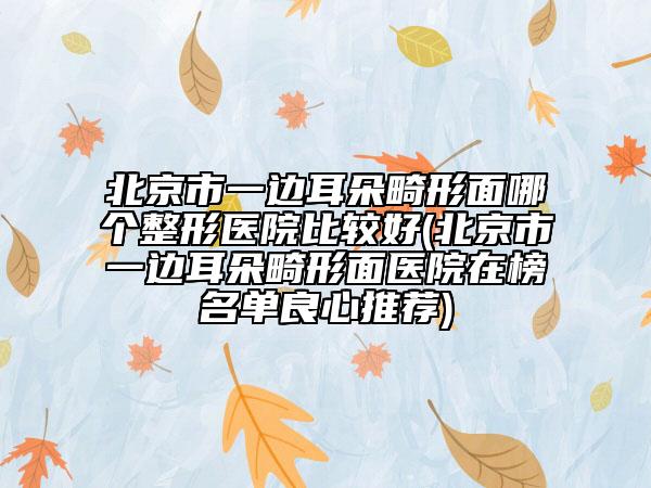 北京市一边耳朵畸形面哪个整形医院比较好(北京市一边耳朵畸形面医院在榜名单良心推荐)
