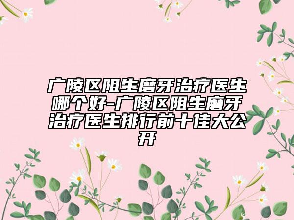 广陵区阻生磨牙治疗医生哪个好-广陵区阻生磨牙治疗医生排行前十佳大公开