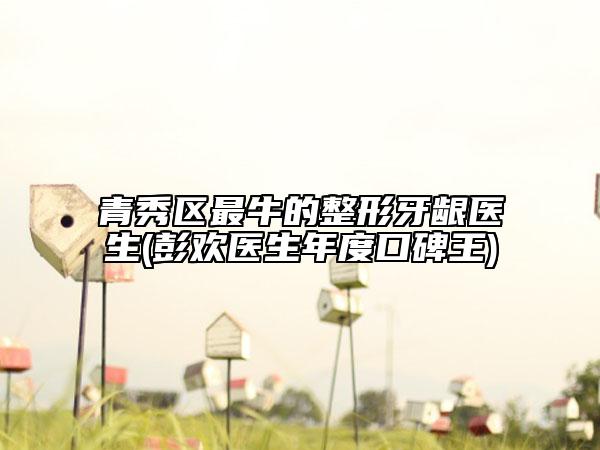 青秀区最牛的整形牙龈医生(彭欢医生年度口碑王)