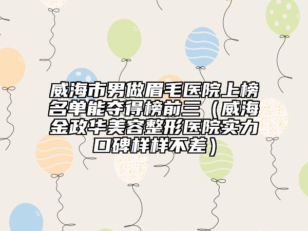 威海市男做眉毛医院上榜名单能夺得榜前三（威海金政华美容整形医院实力口碑样样不差）
