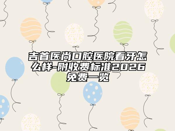 吉首医尚口腔医院看牙怎么样-附收费标准2026免费一览