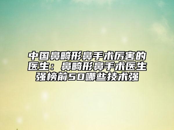 中国鼻畸形鼻手术厉害的医生：鼻畸形鼻手术医生强榜前50哪些技术强