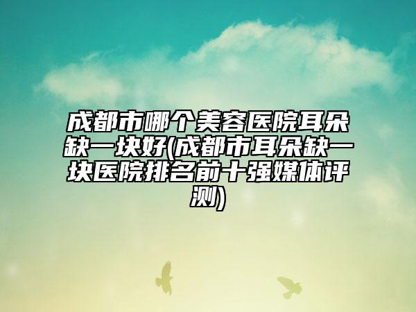 成都市哪个美容医院耳朵缺一块好(成都市耳朵缺一块医院排名前十强媒体评测)