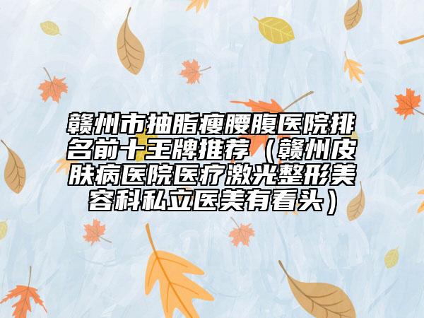 赣州市抽脂瘦腰腹医院排名前十王牌推荐（赣州皮肤病医院医疗激光整形美容科私立医美有看头）