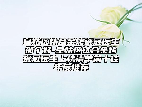 皇姑区钛合金烤瓷冠医生那个好-皇姑区钛合金烤瓷冠医生上榜清单前十佳年度推荐
