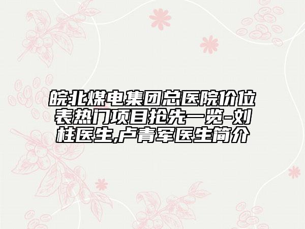 皖北煤电集团总医院价位表热门项目抢先一览-刘柱医生,卢青军医生简介