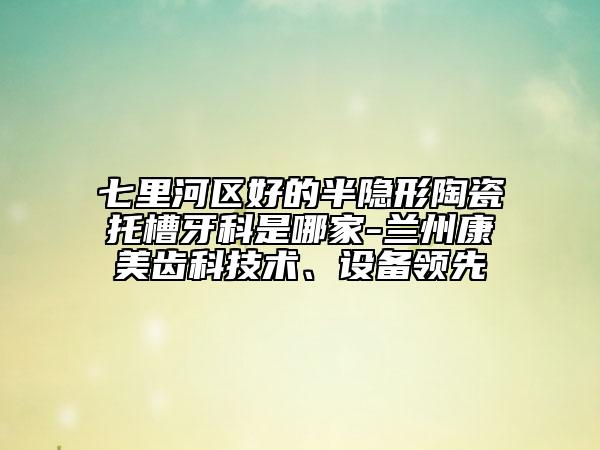 七里河区好的半隐形陶瓷托槽牙科是哪家-兰州康美齿科技术、设备领先