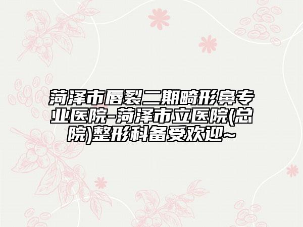 菏泽市唇裂二期畸形鼻专业医院-菏泽市立医院(总院)整形科备受欢迎~