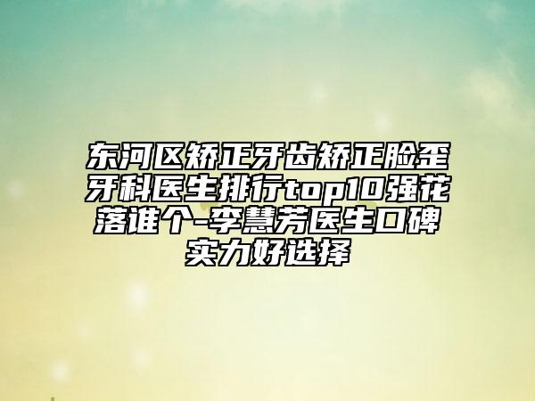东河区矫正牙齿矫正脸歪牙科医生排行top10强花落谁个-李慧芳医生口碑实力好选择