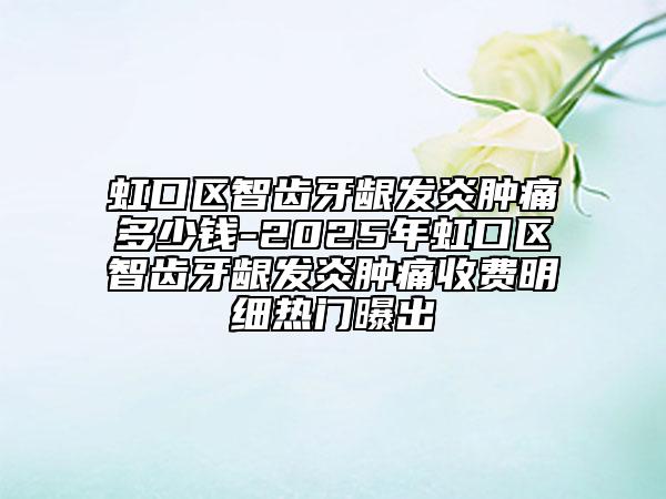虹口区智齿牙龈发炎肿痛多少钱-2025年虹口区智齿牙龈发炎肿痛收费明细热门曝出