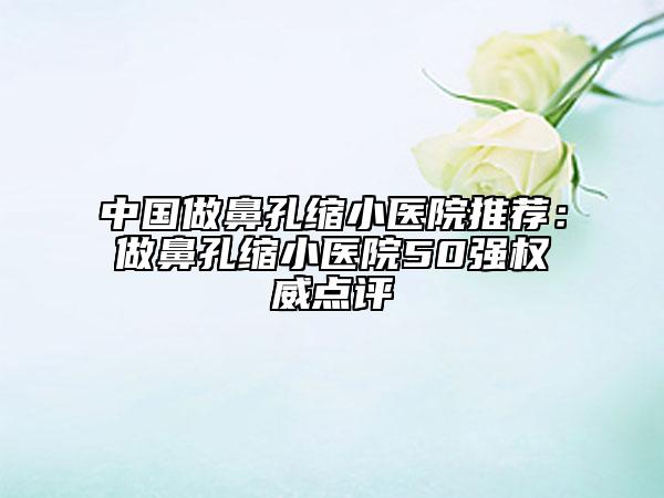 中国做鼻孔缩小医院推荐：做鼻孔缩小医院50强权威点评