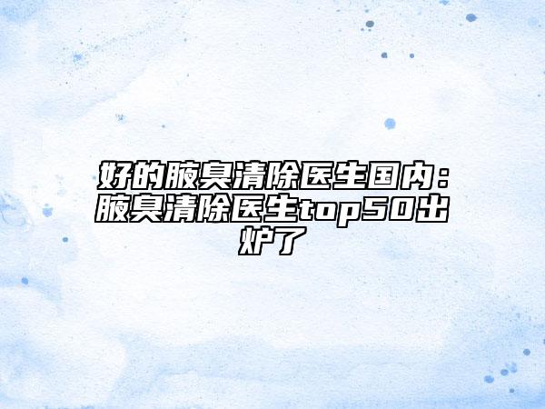 好的腋臭清除医生国内：腋臭清除医生top50出炉了