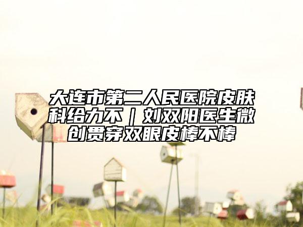 大连市第二人民医院皮肤科给力不｜刘双阳医生微创贯穿双眼皮棒不棒