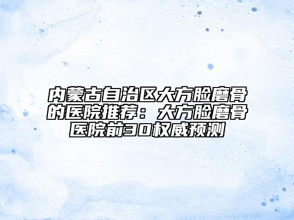 内蒙古自治区大方脸磨骨的医院推荐：大方脸磨骨医院前30权威预测