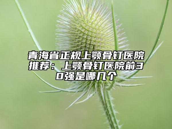 青海省正规上颚骨钉医院推荐：上颚骨钉医院前30强是哪几个