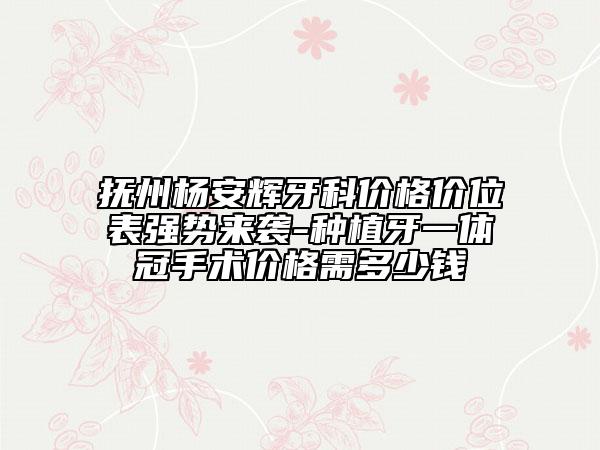 抚州杨安辉牙科价格价位表强势来袭-种植牙一体冠手术价格需多少钱
