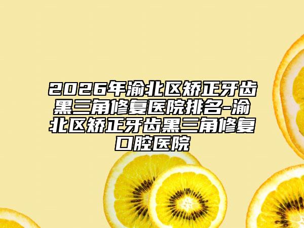 2026年渝北区矫正牙齿黑三角修复医院排名-渝北区矫正牙齿黑三角修复口腔医院