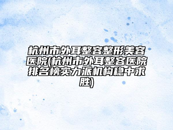 杭州市外耳整容整形美容医院(杭州市外耳整容医院排名榜实力派机构稳中求胜)