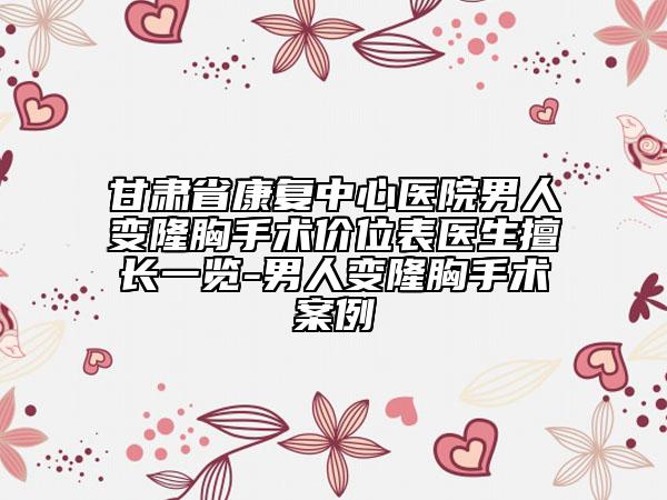 甘肃省康复中心医院男人变隆胸手术价位表医生擅长一览-男人变隆胸手术案例