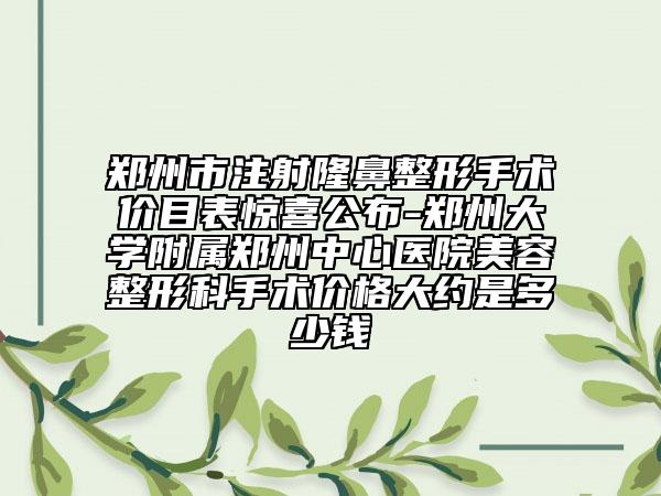 郑州市注射隆鼻整形手术价目表惊喜公布-郑州大学附属郑州中心医院美容整形科手术价格大约是多少钱