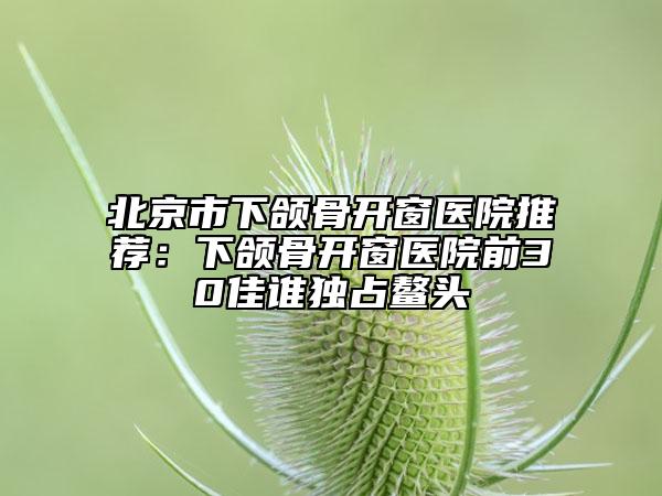 北京市下颌骨开窗医院推荐：下颌骨开窗医院前30佳谁独占鳌头