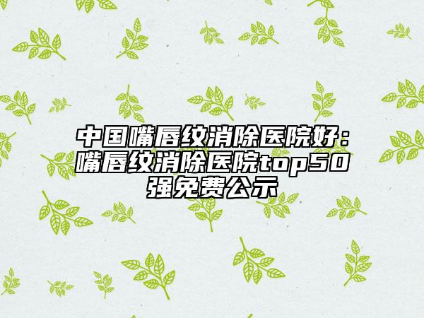 中国嘴唇纹消除医院好：嘴唇纹消除医院top50强免费公示