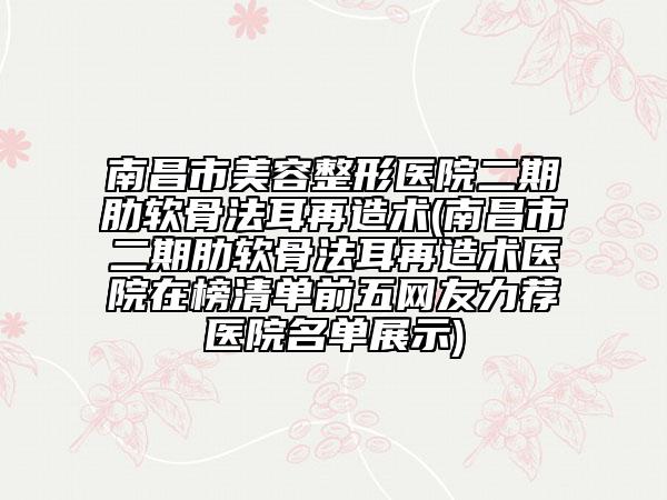 南昌市美容整形医院二期肋软骨法耳再造术(南昌市二期肋软骨法耳再造术医院在榜清单前五网友力荐医院名单展示)