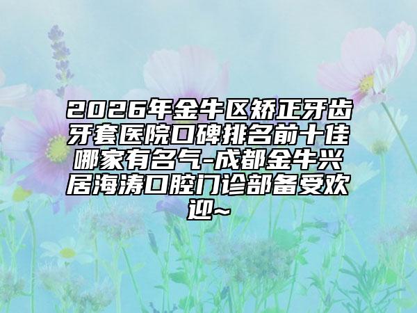 2026年金牛区矫正牙齿牙套医院口碑排名前十佳哪家有名气-成都金牛兴居海涛口腔门诊部备受欢迎~