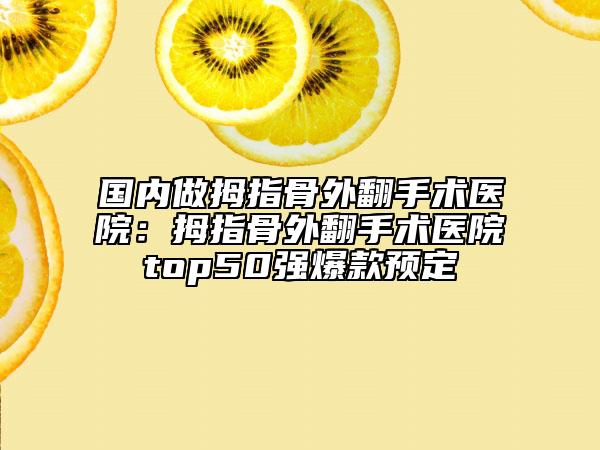 国内做拇指骨外翻手术医院：拇指骨外翻手术医院top50强爆款预定