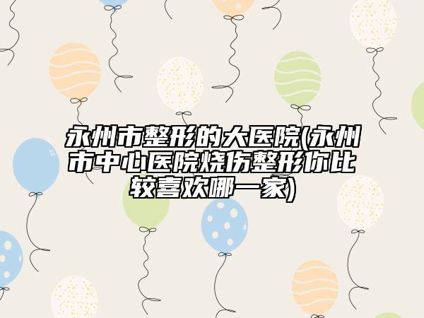 永州市整形的大医院(永州市中心医院烧伤整形你比较喜欢哪一家)