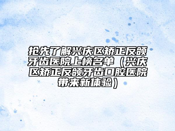 抢先了解兴庆区矫正反颌牙齿医院上榜名单（兴庆区矫正反颌牙齿口腔医院带来新体验）