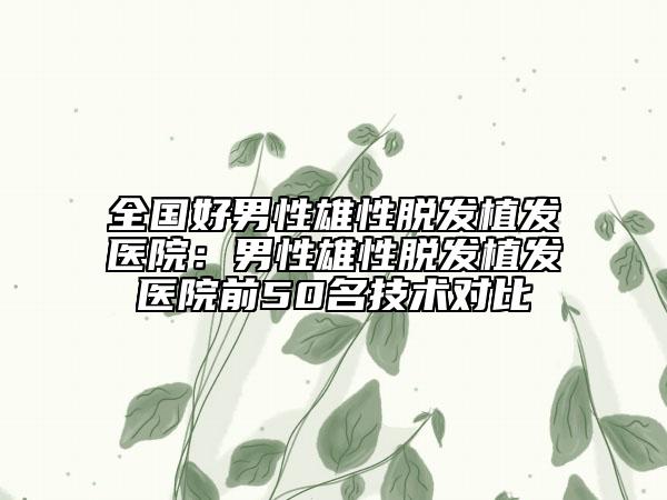 全国好男性雄性脱发植发医院：男性雄性脱发植发医院前50名技术对比