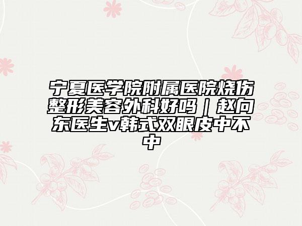 宁夏医学院附属医院烧伤整形美容外科好吗｜赵向东医生v韩式双眼皮中不中