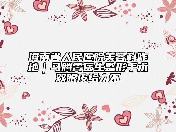 海南省人民医院美容科咋地｜马腾霄医生整形手术双眼皮给力不