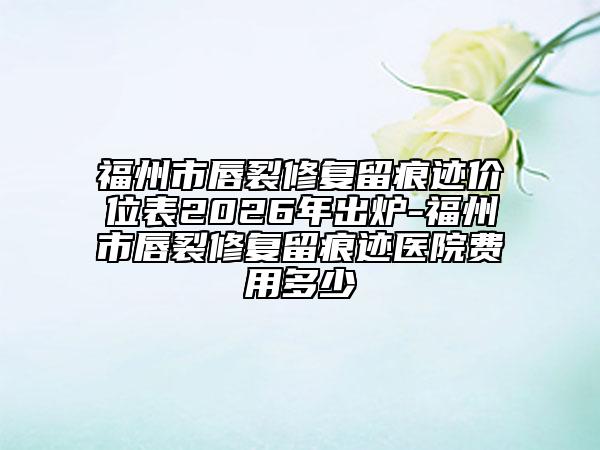 福州市唇裂修复留痕迹价位表2026年出炉-福州市唇裂修复留痕迹医院费用多少