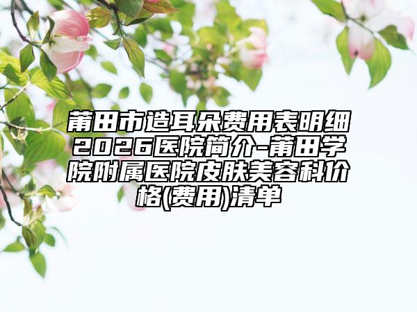 莆田市造耳朵费用表明细2026医院简介-莆田学院附属医院皮肤美容科价格(费用)清单