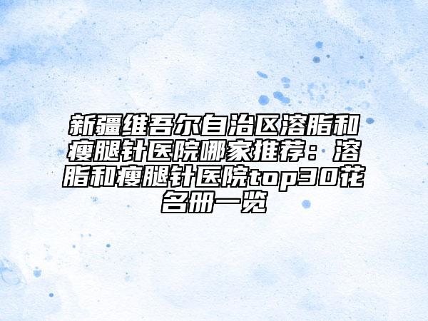 新疆维吾尔自治区溶脂和瘦腿针医院哪家推荐：溶脂和瘦腿针医院top30花名册一览