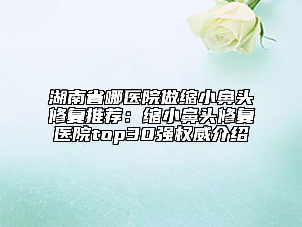 湖南省哪医院做缩小鼻头修复推荐：缩小鼻头修复医院top30强权威介绍