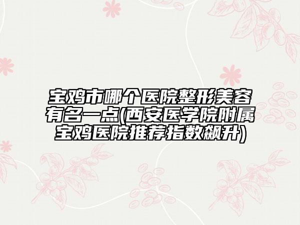 宝鸡市哪个医院整形美容有名一点(西安医学院附属宝鸡医院推荐指数飙升)
