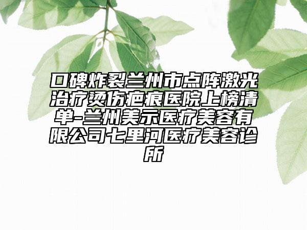 口碑炸裂兰州市点阵激光治疗烫伤疤痕医院上榜清单-兰州美示医疗美容有限公司七里河医疗美容诊所