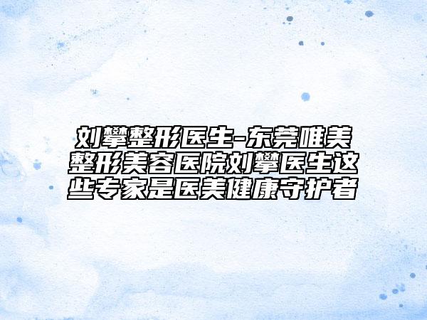 刘攀整形医生-东莞唯美整形美容医院刘攀医生这些专家是医美健康守护者