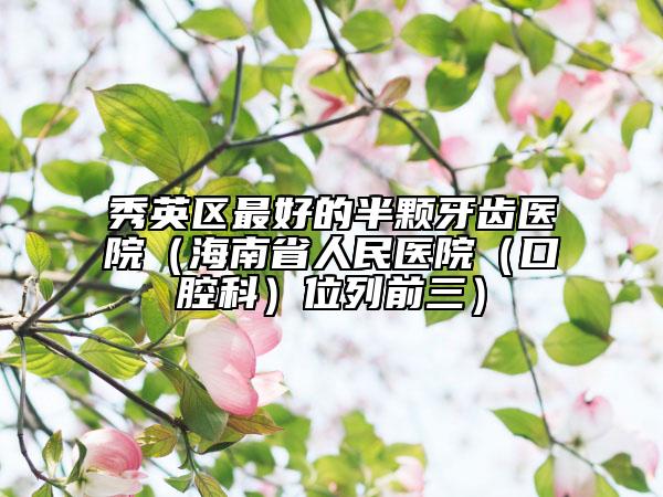 秀英区最好的半颗牙齿医院（海南省人民医院（口腔科）位列前三）