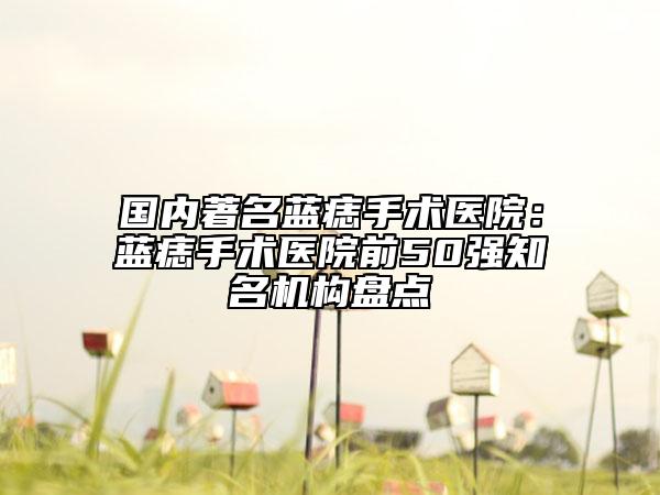 国内著名蓝痣手术医院：蓝痣手术医院前50强知名机构盘点