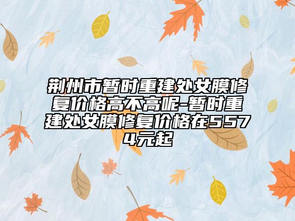 荆州市暂时重建处女膜修复价格高不高呢-暂时重建处女膜修复价格在5574元起