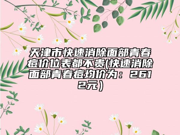 天津市快速消除面部青春痘价位表都不贵(快速消除面部青春痘均价为：2612元）