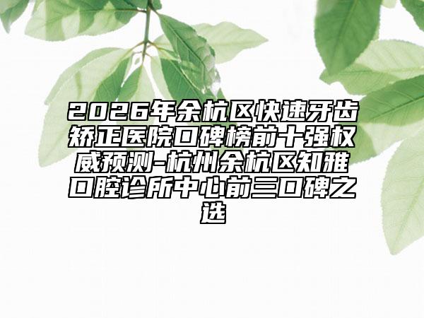 2026年余杭区快速牙齿矫正医院口碑榜前十强权威预测-杭州余杭区知雅口腔诊所中心前三口碑之选